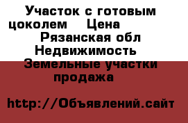 Участок с готовым цоколем  › Цена ­ 495 000 - Рязанская обл. Недвижимость » Земельные участки продажа   